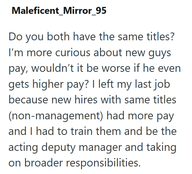 Maleficent_Mirror_95 Do you both have the same titles? I'm more curious about new guys pay, wouldn't it be worse if he even gets higher pay? I left my last job because new hires with same titles (non-management) had more pay and I had to train them and be the acting deputy manager and taking on broader responsibilities.