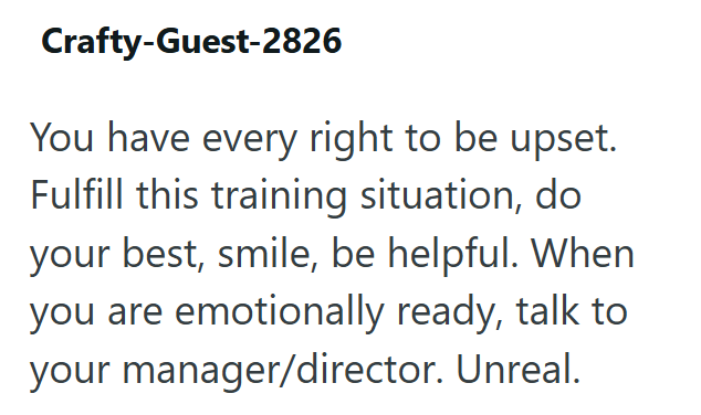 Crafty-Guest-2826 You have every right to be upset. Fulfill this training situation, do your best, smile, be helpful. When you are emotionally ready, talk to your manager/director. Unreal.