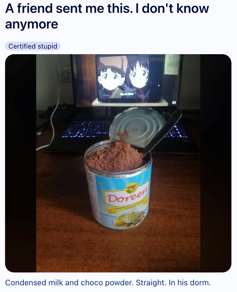 A friend sent me this. I don't know anymore Certified stupid Doreen Sweetened Cond Creamer Condensed milk and choco powder. Straight. In his dorm.