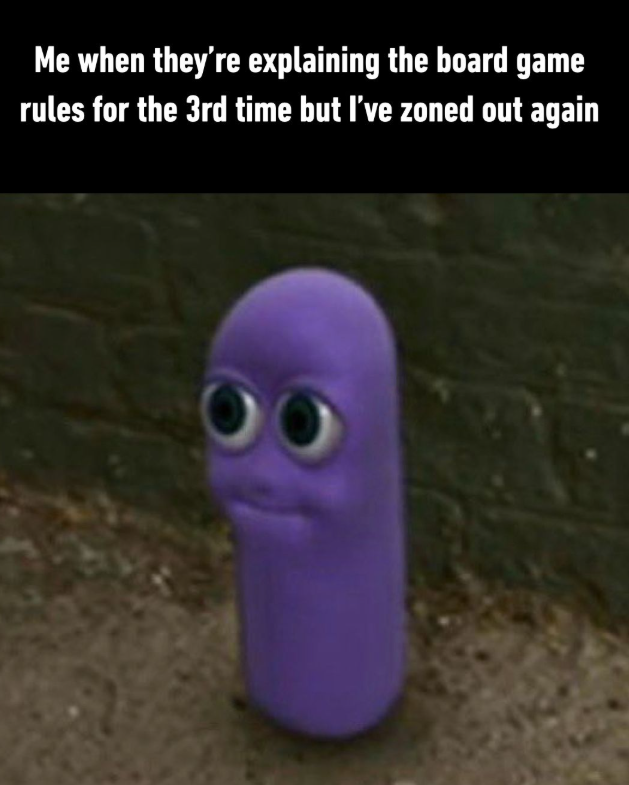 Me when they're explaining the board game rules for the 3rd time but I've zoned out again