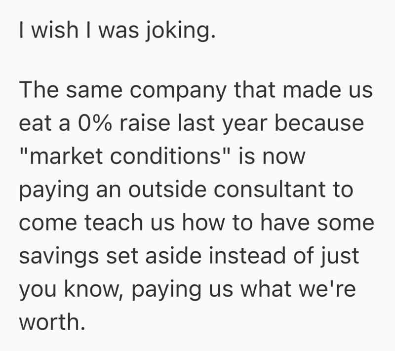 I wish I was joking. The same company that made us eat a 0% raise last year because "market conditions" is now paying an outside consultant to come teach us how to have some savings set aside instead of just you know, paying us what we're worth.