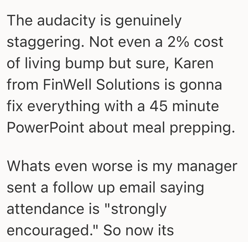 The audacity is genuinely staggering. Not even a 2% cost of living bump but sure, Karen from FinWell Solutions is gonna fix everything with a 45 minute PowerPoint about meal prepping. Whats even worse is my manager sent a follow up email saying attendance is "strongly encouraged." So now its.