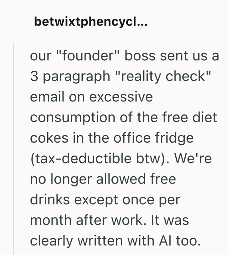 betwixtphencycl... our "founder" boss sent us a 3 paragraph "reality check" email on excessive consumption of the free diet cokes in the office fridge (tax-deductible btw). We're no longer allowed free drinks except once per month after work. It was clearly written with Al too.