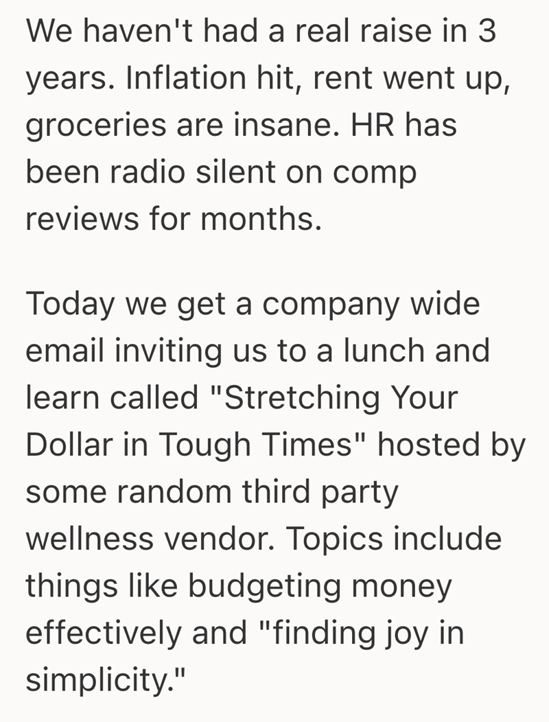 We haven't had a real raise in 3 years. Inflation hit, rent went up, groceries are insane. HR has been radio silent on comp reviews for months. Today we get a company wide email inviting us to a lunch and learn called "Stretching Your Dollar in Tough Times" hosted by some random third party wellness vendor. Topics include things like budgeting money effectively and "finding joy in simplicity."