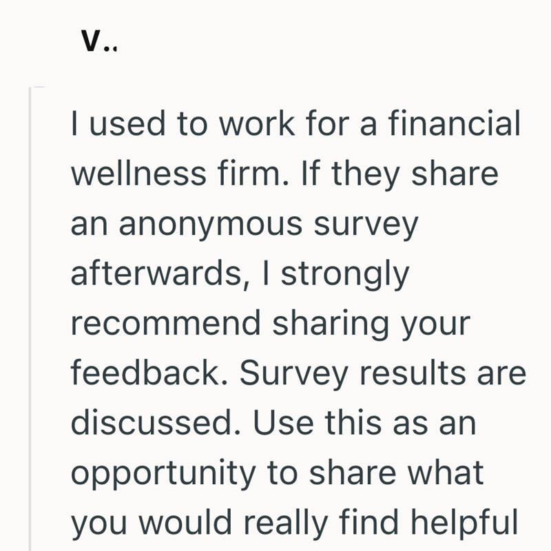 V.. I used to work for a financial wellness firm. If they share an anonymous survey afterwards, I strongly recommend sharing your feedback. Survey results are discussed. Use this as an opportunity to share what you would really find helpful