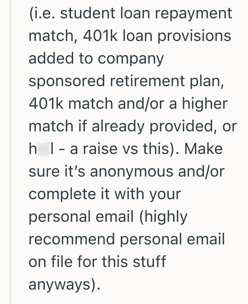 (i.e. student loan repayment match, 401k loan provisions. added to company sponsored retirement plan, 401k match and/or a higher match if already provided, or h I - a raise vs this). Make sure it's anonymous and/or complete it with your personal email (highly recommend personal email on file for this stuff anyways).