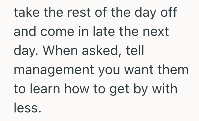 take the rest of the day off and come in late the next day. When asked, tell management you want them to learn how to get by with less.