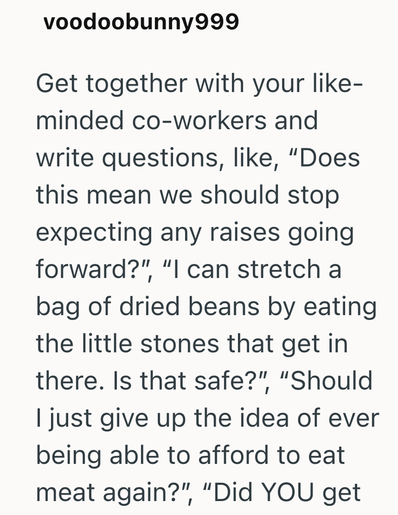 voodoobunny999 Get together with your like- minded co-workers and write questions, like, "Does this mean we should stop expecting any raises going forward?", "I can stretch a bag of dried beans by eating the little stones that get in there. Is that safe?", "Should I just give up the idea of ever being able to afford to eat meat again?", "Did YOU get