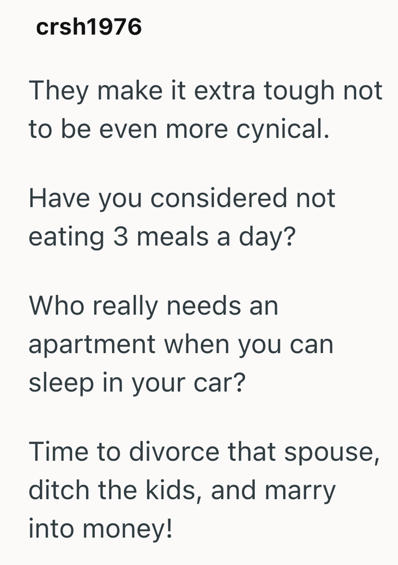 crsh1976 They make it extra tough not to be even more cynical. Have you considered not eating 3 meals a day? Who really needs an apartment when you can sleep in your car? Time to divorce that spouse, ditch the kids, and marry into money!