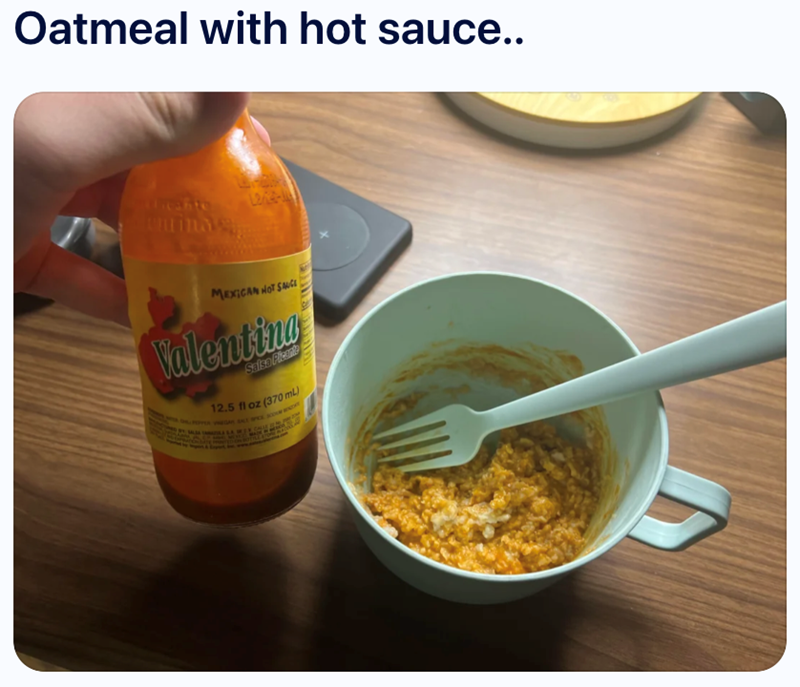 Oatmeal with hot sauce.. Ulicante uminas L22- MEXICAN NOT SAUCE Valentina Salsa Plicant 12.5 fl oz (370 mL) MA SA POPPER VINEGAR SALT SPX ROOM WINDY