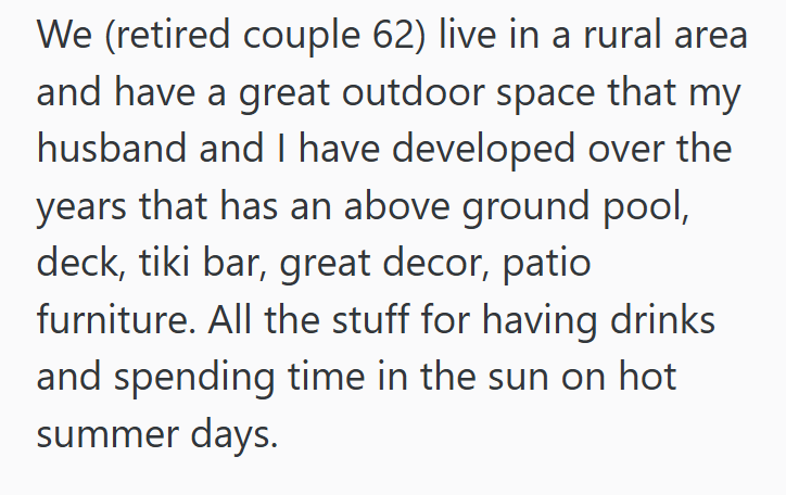 We (retired couple 62) live in a rural area and have a great outdoor space that my husband and I have developed over the years that has an above ground pool, deck, tiki bar, great decor, patio furniture. All the stuff for having drinks and spending time in the sun on hot summer days.