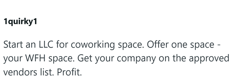 1quirky1 Start an LLC for coworking space. Offer one space - your WFH space. Get your company on the approved vendors list. Profit.