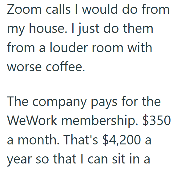 Zoom calls I would do from my house. I just do them from a louder room with worse coffee. The company pays for the WeWork membership. $350 a month. That's $4,200 a year so that I can sit in a