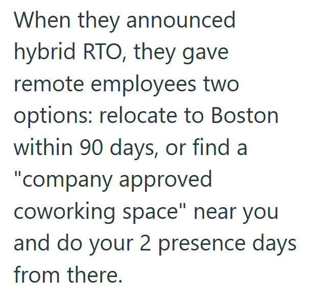 When they announced hybrid RTO, they gave remote employees two options: relocate to Boston within 90 days, or find a "company approved coworking space" near you and do your 2 presence days from there.
