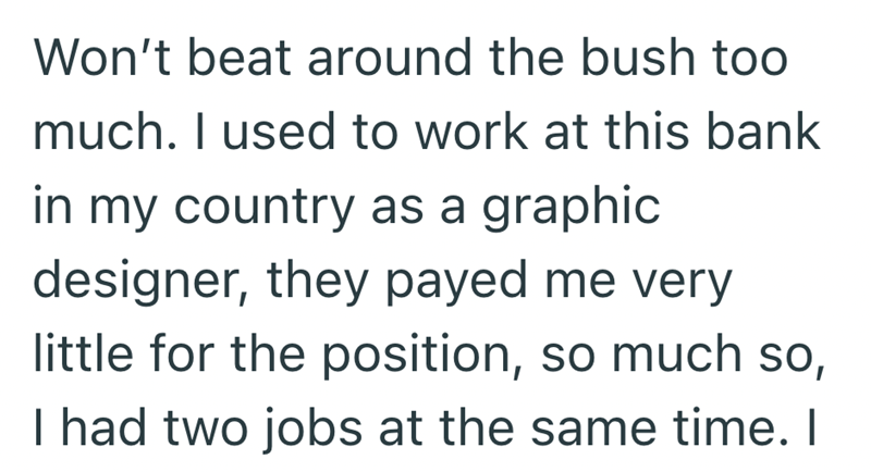 Won't beat around the bush too much. I used to work at this bank in my country as a graphic. designer, they payed me very little for the position, so much so, I had two jobs at the same time. I