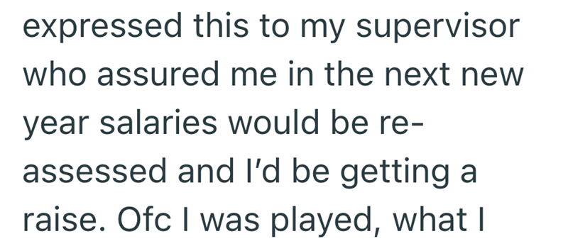 expressed this to my supervisor who assured me in the next new year salaries would be re- assessed and I'd be getting a raise. Ofc I was played, what I