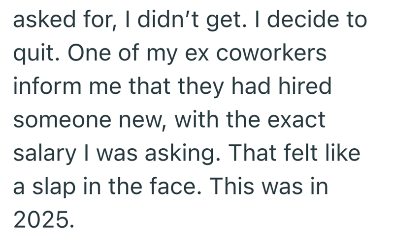 asked for, I didn't get. I decide to quit. One of my ex coworkers inform me that they had hired someone new, with the exact salary I was asking. That felt like a slap in the face. This was in 2025.