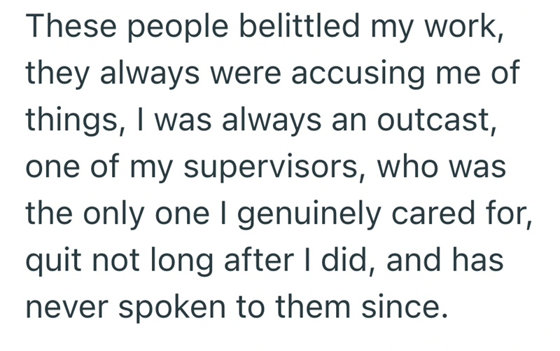 These people belittled my work, they always were accusing me of things, I was always an outcast, one of my supervisors, who was the only one I genuinely cared for, quit not long after I did, and has never spoken to them since.