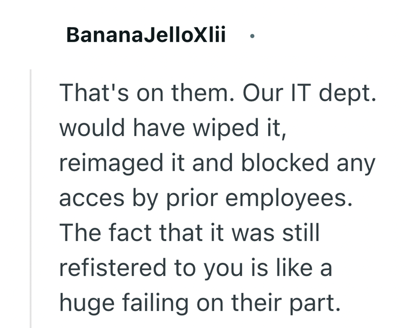 BananaJelloxlii That's on them. Our IT dept. would have wiped it, reimaged it and blocked any acces by prior employees. The fact that it was still refistered to you is like a huge failing on their part.