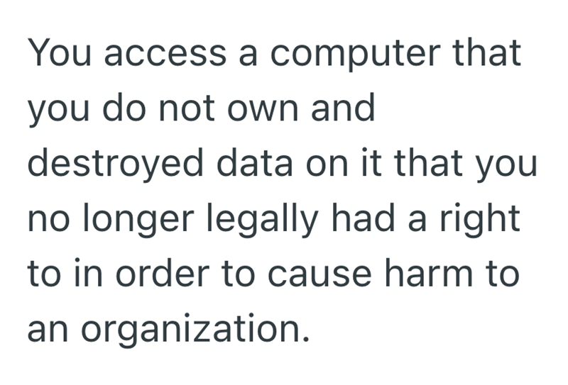 You access a computer that you do not own and destroyed data on it that you no longer legally had a right to in order to cause harm to an organization.