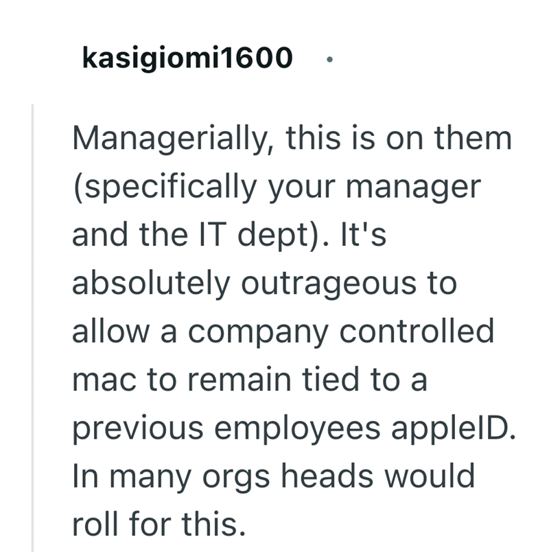 kasigiomi1600 Managerially, this is on them (specifically your manager and the IT dept). It's absolutely outrageous to allow a company controlled mac to remain tied to a previous employees appleID. In many orgs heads would roll for this.
