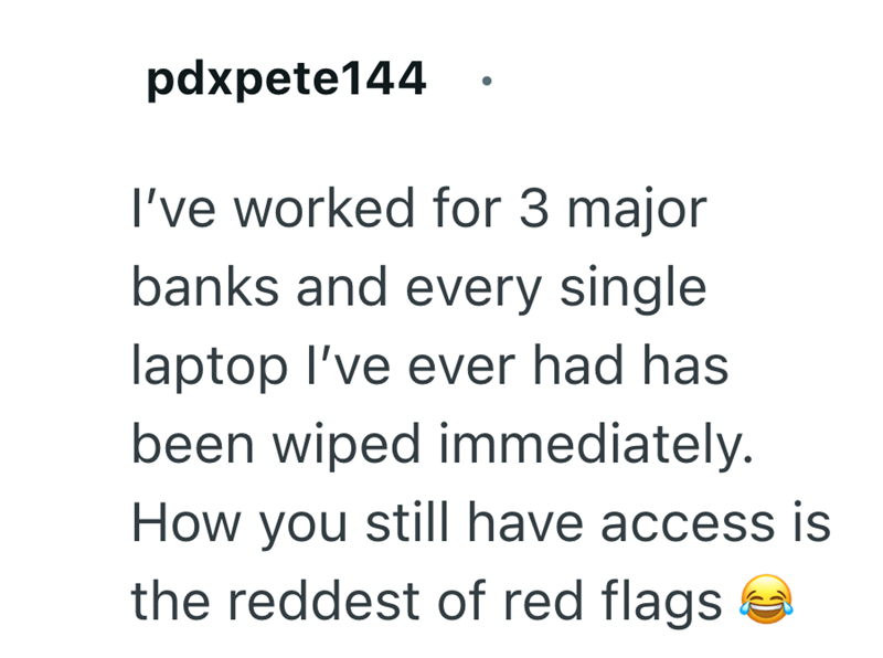 pdxpete144 I've worked for 3 major banks and every single laptop I've ever had has been wiped immediately. How you still have access is the reddest of red flags