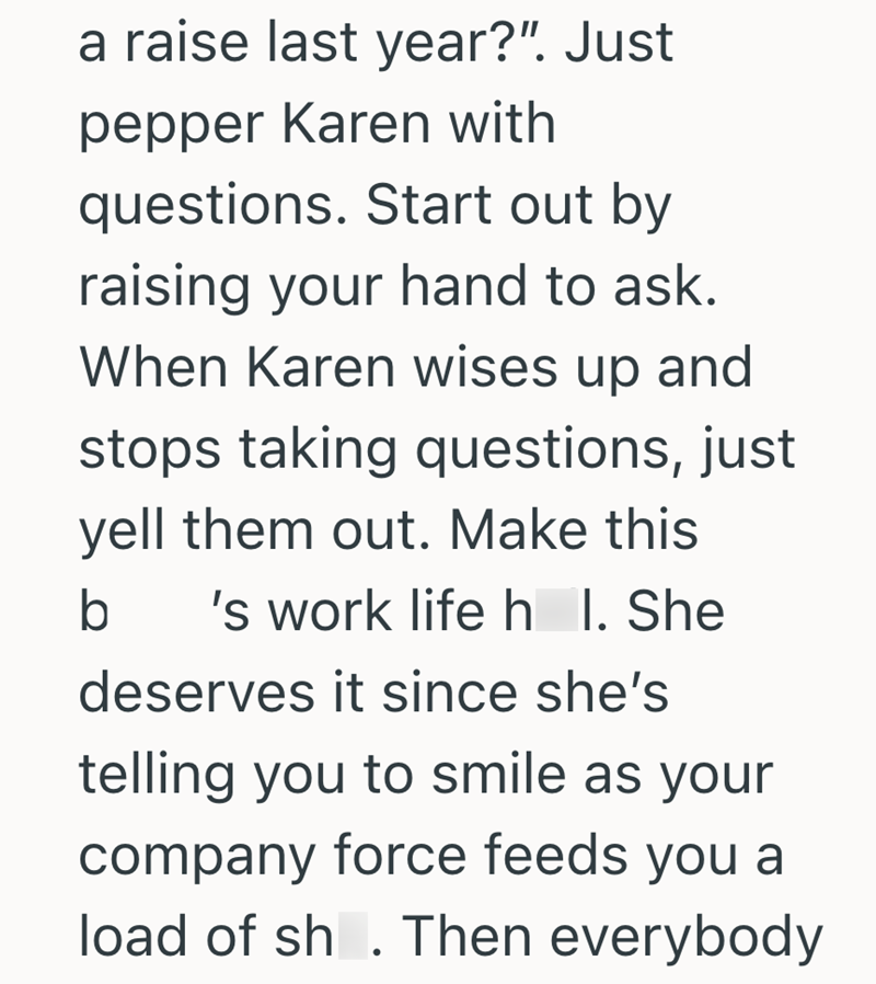 a raise last year?". Just pepper Karen with questions. Start out by raising your hand to ask. When Karen wises up and stops taking questions, just yell them out. Make this b 's work life h_l. She deserves it since she's telling you to smile as your company force feeds you a load of sh. Then everybody
