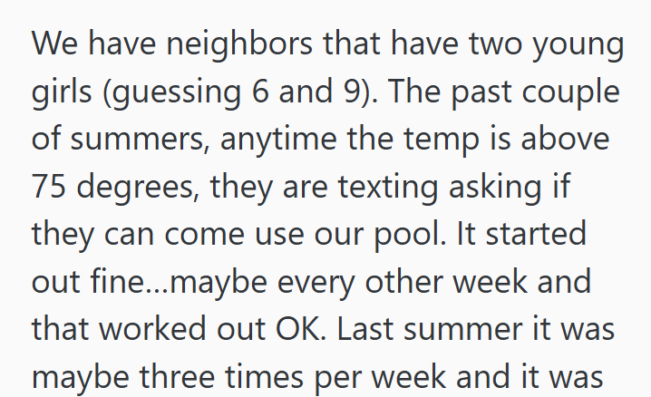 We have neighbors that have two young girls (guessing 6 and 9). The past couple of summers, anytime the temp is above 75 degrees, they are texting asking if they can come use our pool. It started out fine...maybe every other week and that worked out OK. Last summer it was maybe three times per week and it was