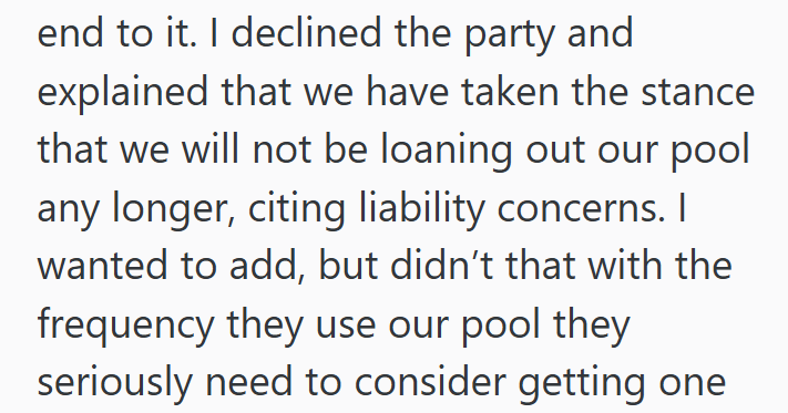 end to it. I declined the party and explained that we have taken the stance that we will not be loaning out our pool any longer, citing liability concerns. I wanted to add, but didn't that with the frequency they use our pool they seriously need to consider getting one