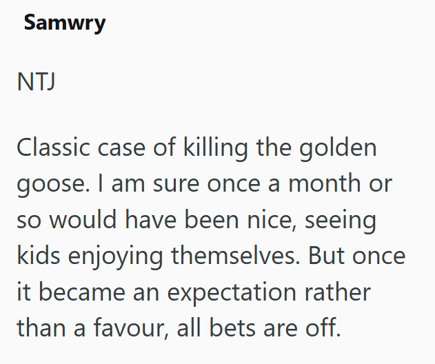 Samwry NTJ Classic case of killing the golden goose. I am sure once a month or so would have been nice, seeing kids enjoying themselves. But once it became an expectation rather than a favour, all bets are off.