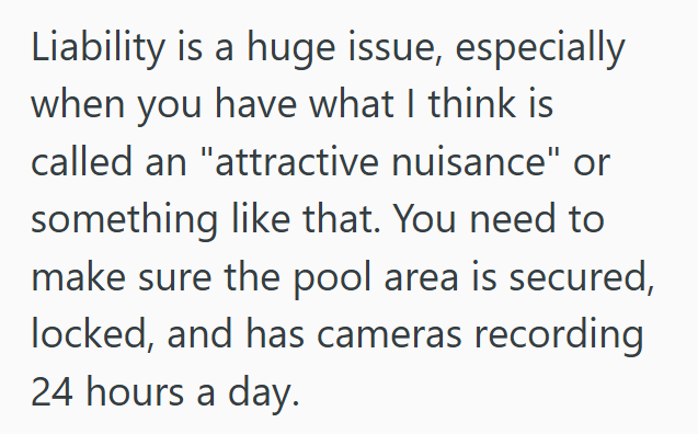 Liability is a huge issue, especially when you have what I think is called an "attractive nuisance" or something like that. You need to make sure the pool area is secured, locked, and has cameras recording 24 hours a day.