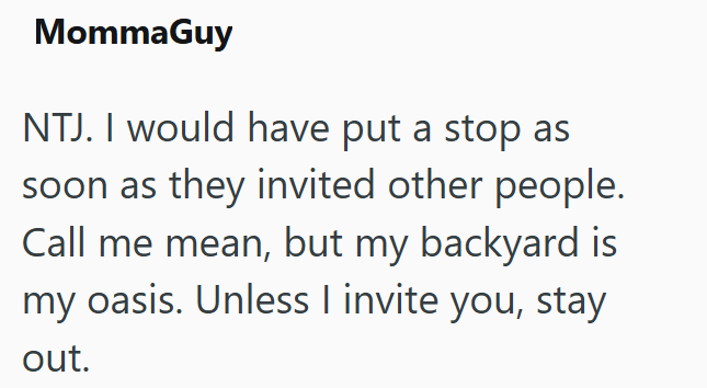MommaGuy NTJ. I would have put a stop as soon as they invited other people. Call me mean, but my backyard is my oasis. Unless I invite you, stay out.