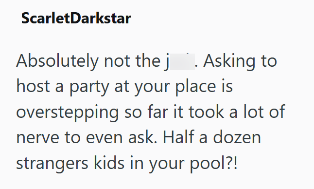 ScarletDarkstar Absolutely not the j . Asking to host a party at your place is overstepping so far it took a lot of nerve to even ask. Half a dozen strangers kids in your pool?!