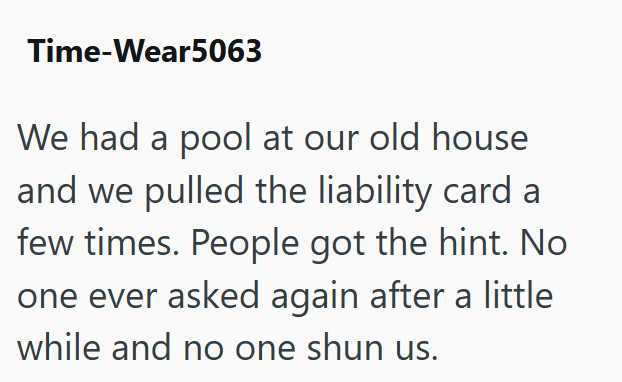 Time-Wear5063 We had a pool at our old house and we pulled the liability card a few times. People got the hint. No one ever asked again after a little while and no one shun us.