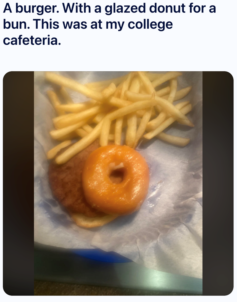 A burger. With a glazed donut for a bun. This was at my college cafeteria.