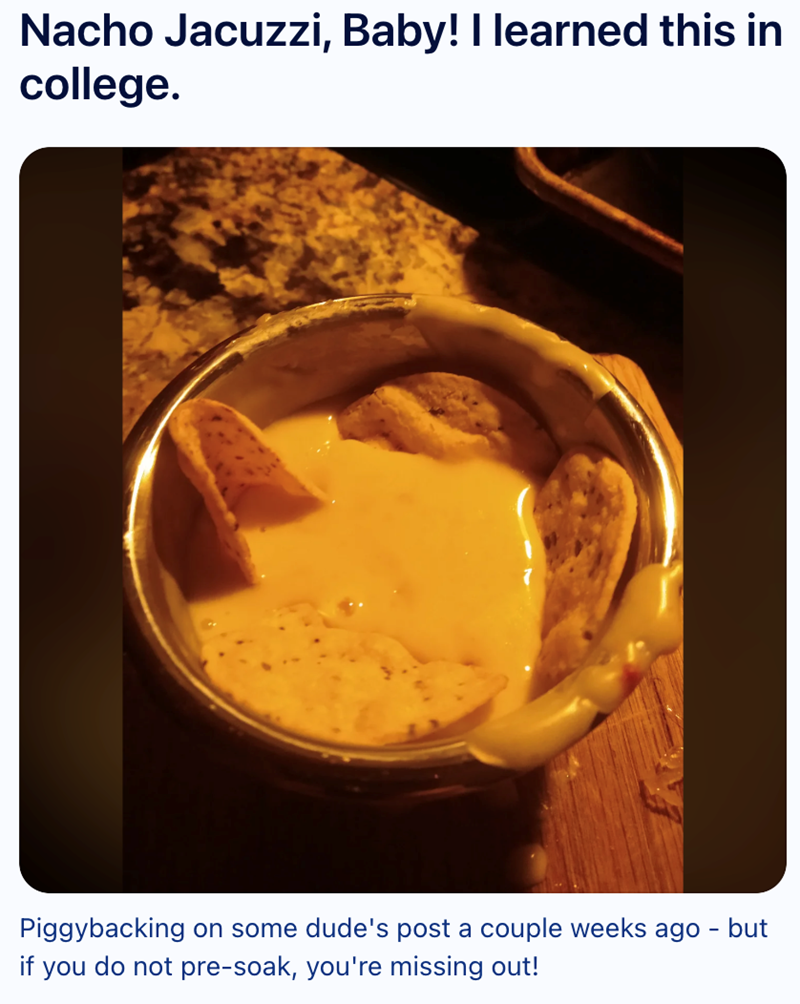 Nacho Jacuzzi, Baby! I learned this in college. Piggybacking on some dude's post a couple weeks ago - but if you do not pre-soak, you're missing out!