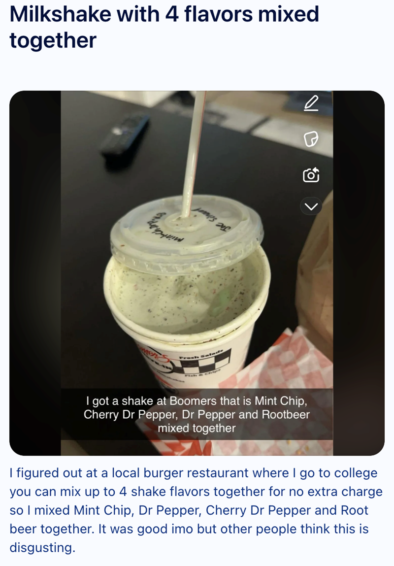 Milkshake with 4 flavors mixed together I got a shake at Boomers that is Mint Chip, Cherry Dr Pepper, Dr Pepper and Rootbeer mixed together I figured out at a local burger restaurant where I go to college you can mix up to 4 shake flavors together for no extra charge so I mixed Mint Chip, Dr Pepper, Cherry Dr Pepper and Root beer together. It was good imo but other people think this is disgusting. < B