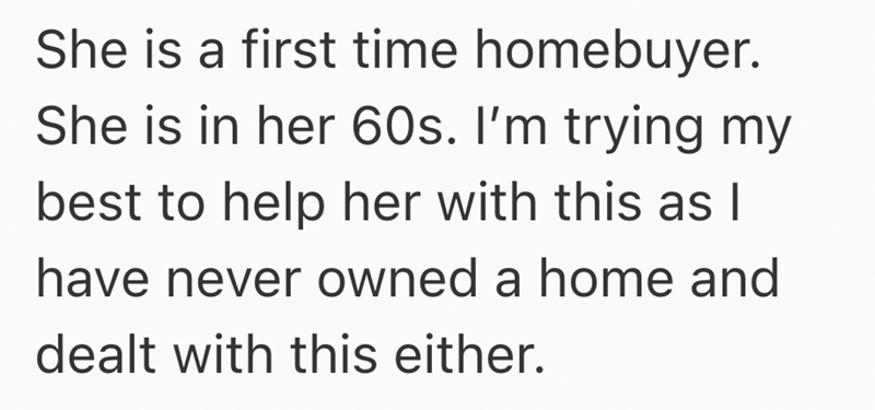 She is a first time homebuyer. She is in her 60s. I'm trying my best to help her with this as I have never owned a home and dealt with this either.