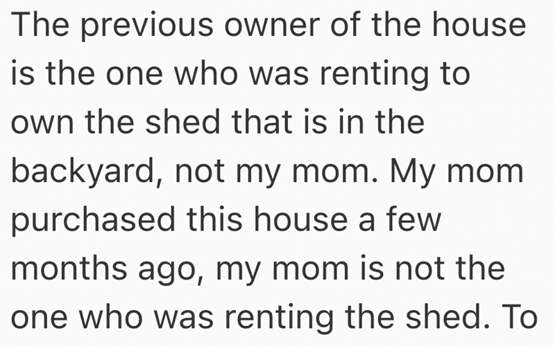 The previous owner of the house is the one who was renting to own the shed that is in the backyard, not my mom. My mom purchased this house a few months ago, my mom is not the one who was renting the shed. To