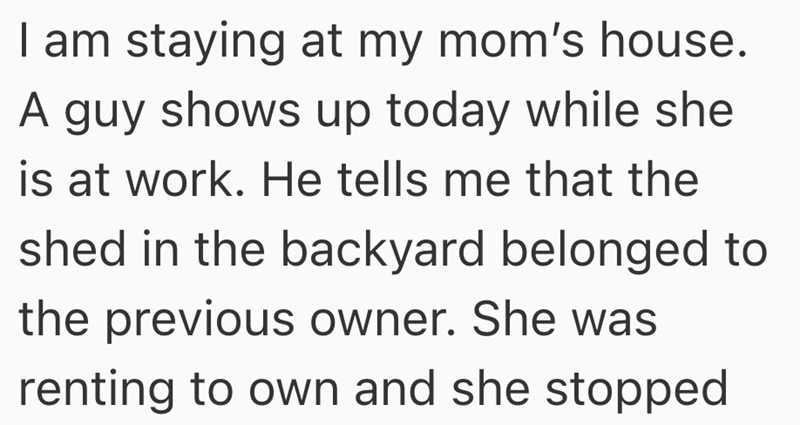 I am staying at my mom's house. A guy shows up today while she is at work. He tells me that the shed in the backyard belonged to the previous owner. She was renting to own and she stopped