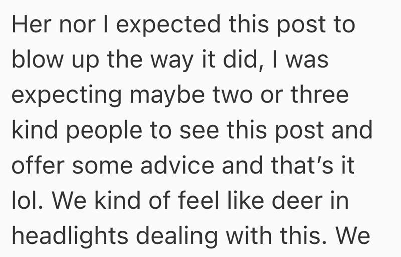 Her nor I expected this post to blow up the way it did, I was expecting maybe two or three kind people to see this post and offer some advice and that's it lol. We kind of feel like deer in headlights dealing with this. We