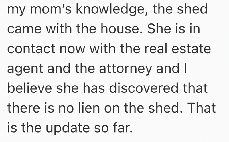 my mom's knowledge, the shed came with the house. She is in contact now with the real estate agent and the attorney and I believe she has discovered that there is no lien on the shed. That is the update so far.