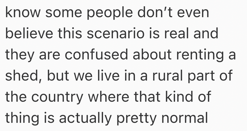know some people don't even believe this scenario is real and they are confused about renting a shed, but we live in a rural part of the country where that kind of thing is actually pretty normal