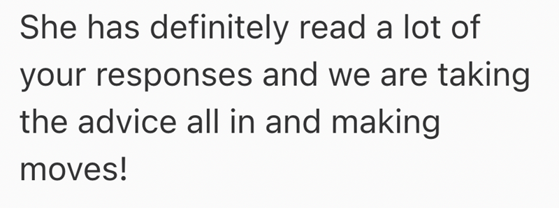 She has definitely read a lot of your responses and we are taking the advice all in and making moves!