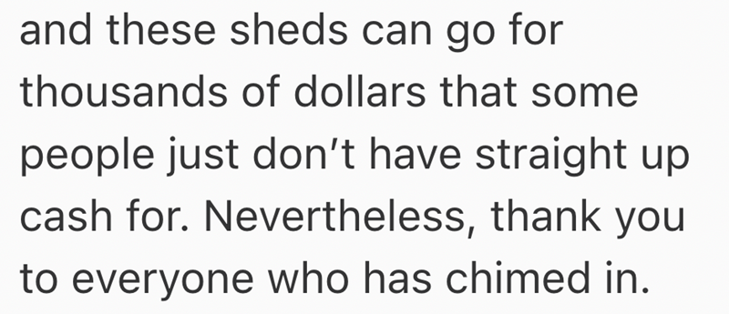 and these sheds can go for thousands of dollars that some people just don't have straight up cash for. Nevertheless, thank you to everyone who has chimed in.