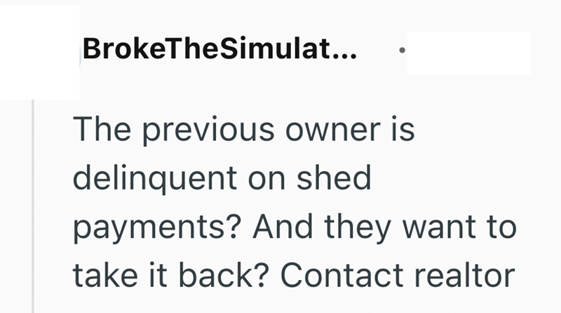 BrokeTheSimulat... The previous owner is delinquent on shed payments? And they want to take it back? Contact realtor