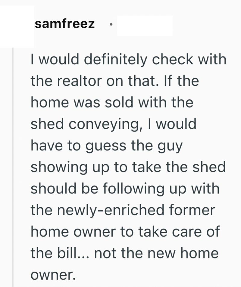 samfreez . I would definitely check with the realtor on that. If the home was sold with the shed conveying, I would have to guess the guy showing up to take the shed should be following up with the newly-enriched former home owner to take care of the bill... not the new home owner.