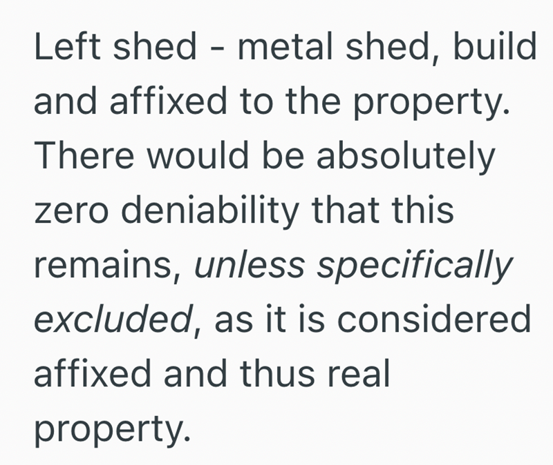 Left shed - metal shed, build and affixed to the property. There would be absolutely zero deniability that this remains, unless specifically excluded, as it is considered affixed and thus real property.