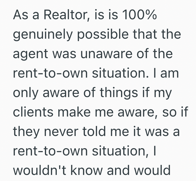 As a Realtor, is is 100% genuinely possible that the agent was unaware of the rent-to-own situation. I am only aware of things if my clients make me aware, so if they never told me it was a rent-to-own situation, I wouldn't know and would