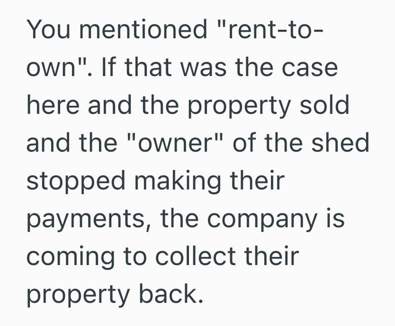 You mentioned "rent-to- own". If that was the case here and the property sold and the "owner" of the shed stopped making their payments, the company is coming to collect their property back.